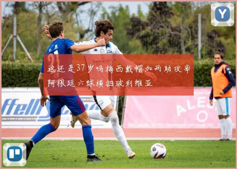 这还是37岁吗梅西戴帽加两助攻率阿根廷六球横扫玻利维亚